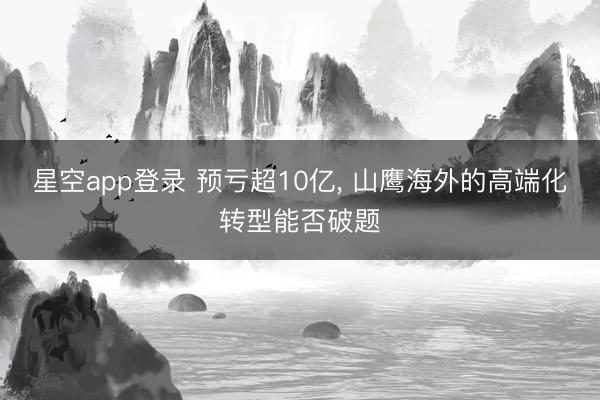 星空app登录 预亏超10亿, 山鹰海外的高端化转型能否破题