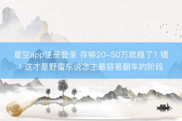 星空app注册登录 存够20-50万就稳了? 错! 这才是野蛮东说念主最容易翻车的阶段