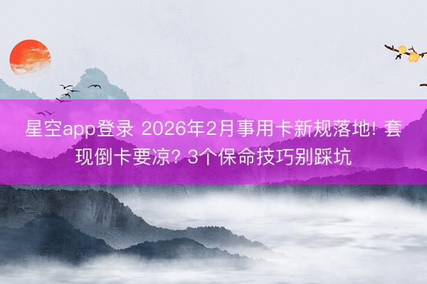 星空app登录 2026年2月事用卡新规落地! 套现倒卡要凉? 3个保命技巧别踩坑
