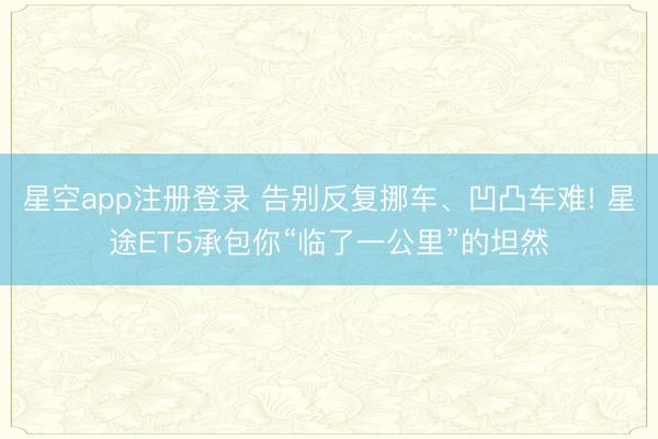 星空app注册登录 告别反复挪车、凹凸车难! 星途ET5承包你“临了一公里”的坦然