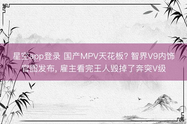 星空app登录 国产MPV天花板? 智界V9内饰官图发布, 雇主看完王人毁掉了奔突V级