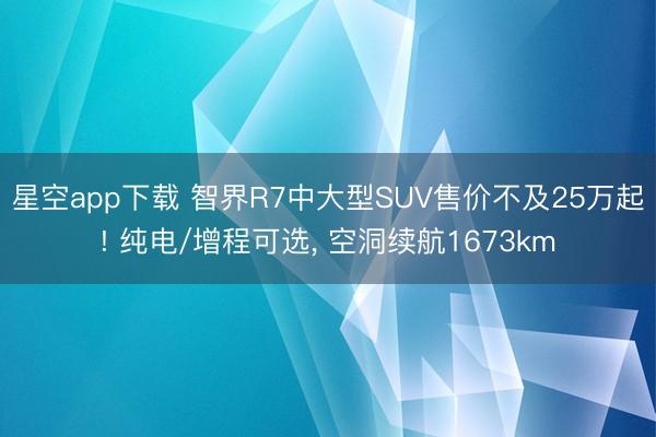 星空app下载 智界R7中大型SUV售价不及25万起! 纯电/增程可选, 空洞续航1673km