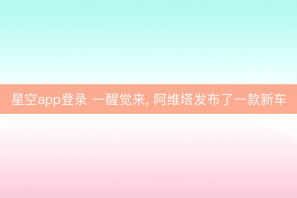 星空app登录 一醒觉来, 阿维塔发布了一款新车