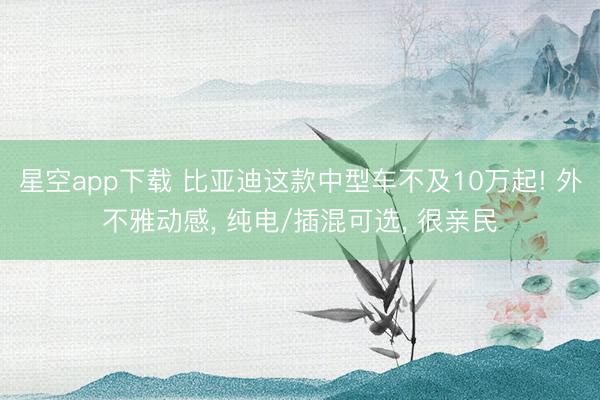 星空app下载 比亚迪这款中型车不及10万起! 外不雅动感, 纯电/插混可选, 很亲民