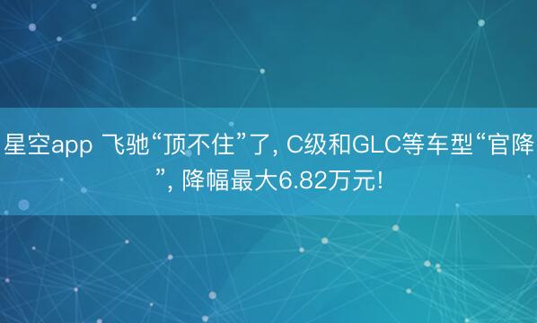 星空app 飞驰“顶不住”了, C级和GLC等车型“官降”, 降幅最大6.82万元!
