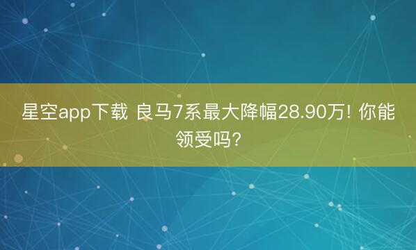 星空app下载 良马7系最大降幅28.90万! 你能领受吗?