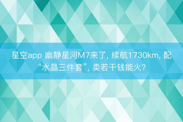 星空app 幽静星河M7来了, 续航1730km, 配“水晶三件套”, 卖若干钱能火?