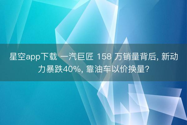 星空app下载 一汽巨匠 158 万销量背后, 新动力暴跌40%, 靠油车以价换量?
