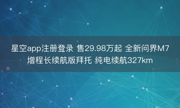 星空app注册登录 售29.98万起 全新问界M7增程长续航版拜托 纯电续航327km