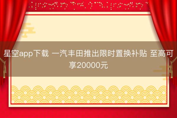 星空app下载 一汽丰田推出限时置换补贴 至高可享20000元