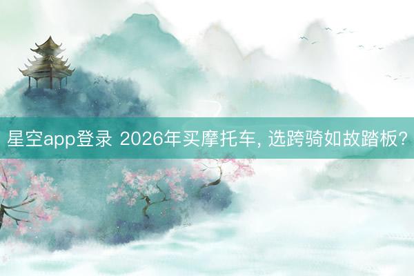 星空app登录 2026年买摩托车, 选跨骑如故踏板?