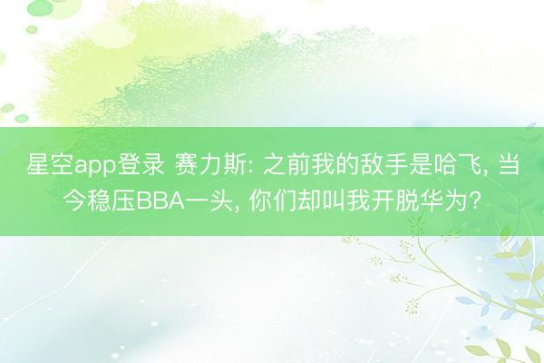 星空app登录 赛力斯: 之前我的敌手是哈飞, 当今稳压BBA一头, 你们却叫我开脱华为?