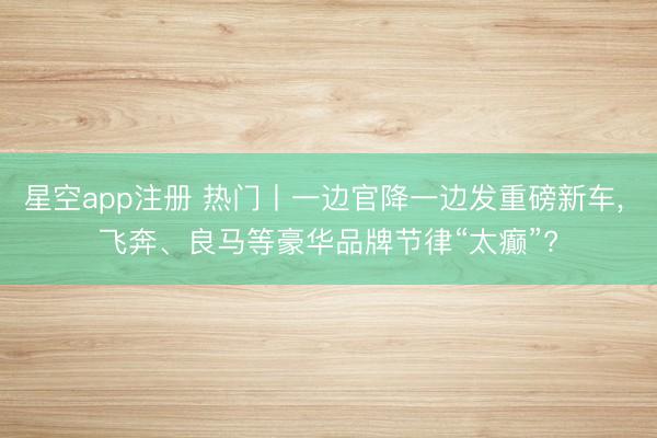 星空app注册 热门丨一边官降一边发重磅新车, 飞奔、良马等豪华品牌节律“太癫”?