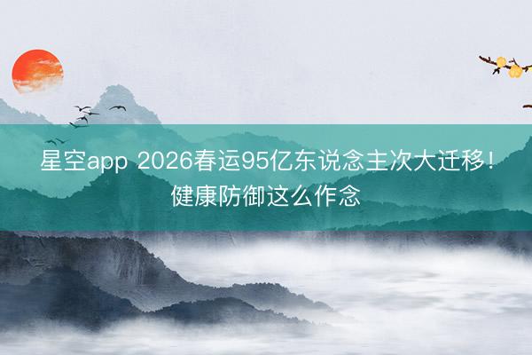 星空app 2026春运95亿东说念主次大迁移！健康防御这么作念