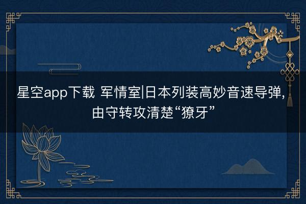 星空app下载 军情室|日本列装高妙音速导弹, 由守转攻清楚“獠牙”