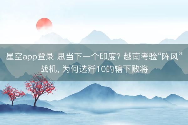 星空app登录 思当下一个印度? 越南考验“阵风”战机, 为何选歼10的辖下败将