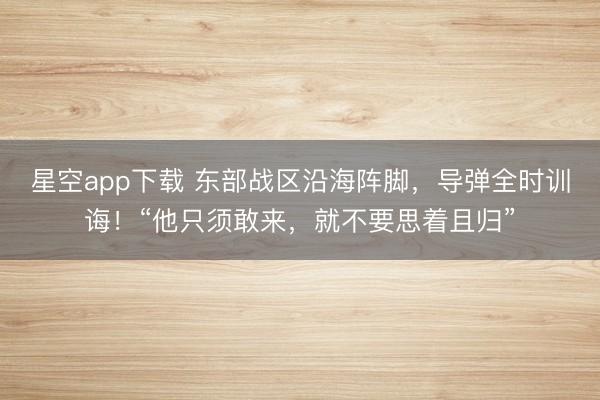星空app下载 东部战区沿海阵脚,导弹全时训诲!“他只须敢来,就不要思着且归”
