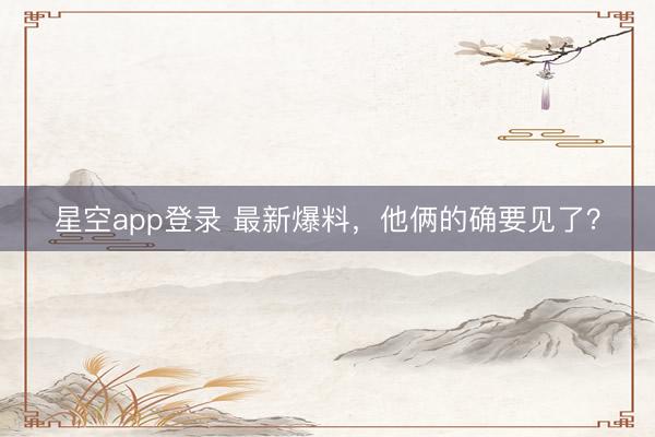 星空app登录 最新爆料，他俩的确要见了？