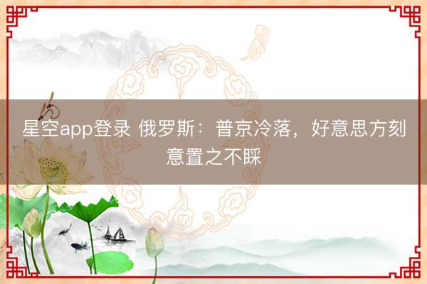 星空app登录 俄罗斯：普京冷落，好意思方刻意置之不睬