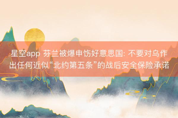 星空app 芬兰被爆申饬好意思国: 不要对乌作出任何近似“北约第五条”的战后安全保险承诺