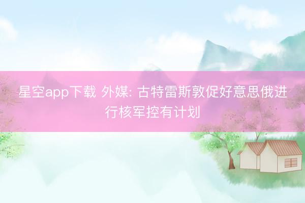 星空app下载 外媒: 古特雷斯敦促好意思俄进行核军控有计划