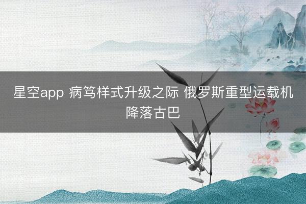 星空app 病笃样式升级之际 俄罗斯重型运载机降落古巴