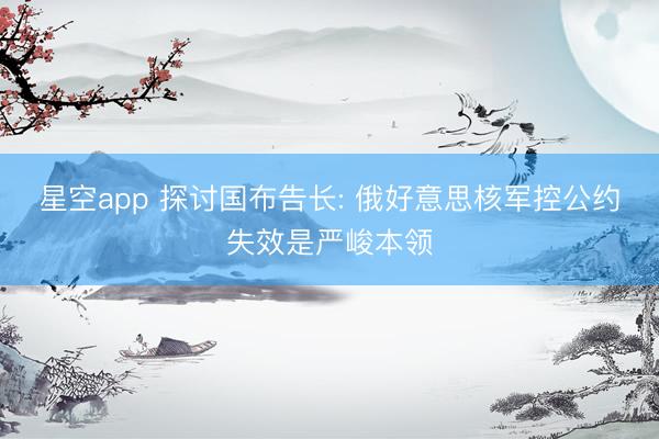 星空app 探讨国布告长: 俄好意思核军控公约失效是严峻本领