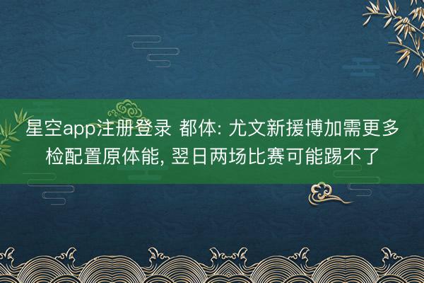 星空app注册登录 都体: 尤文新援博加需更多检配置原体能, 翌日两场比赛可能踢不了