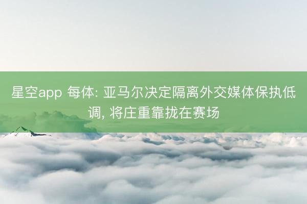 星空app 每体: 亚马尔决定隔离外交媒体保执低调, 将庄重靠拢在赛场