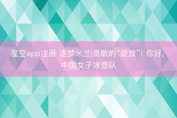 星空app注册 逐梦米兰|灵敏的“绽放”! 你好, 中国女子冰壶队