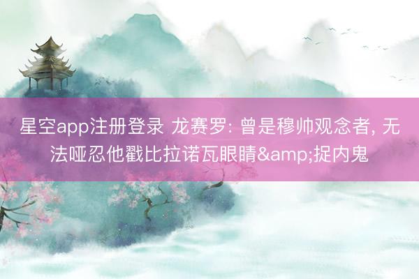 星空app注册登录 龙赛罗: 曾是穆帅观念者, 无法哑忍他戳比拉诺瓦眼睛&捉内鬼