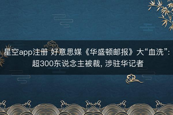 星空app注册 好意思媒《华盛顿邮报》大“血洗”: 超300东说念主被裁, 涉驻华记者