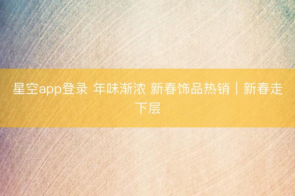 星空app登录 年味渐浓 新春饰品热销|新春走下层