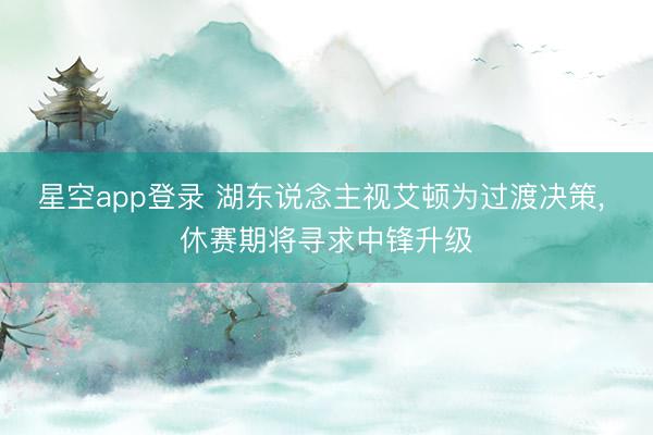星空app登录 湖东说念主视艾顿为过渡决策, 休赛期将寻求中锋升级
