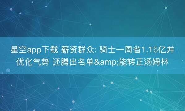 星空app下载 薪资群众: 骑士一周省1.15亿并优化气势 还腾出名单&能转正汤姆林