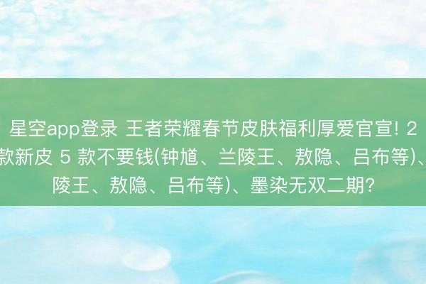 星空app登录 王者荣耀春节皮肤福利厚爱官宣! 2月5日起, 共15 款新皮 5 款不要钱(钟馗、兰陵王、敖隐、吕布等)、墨染无双二期?