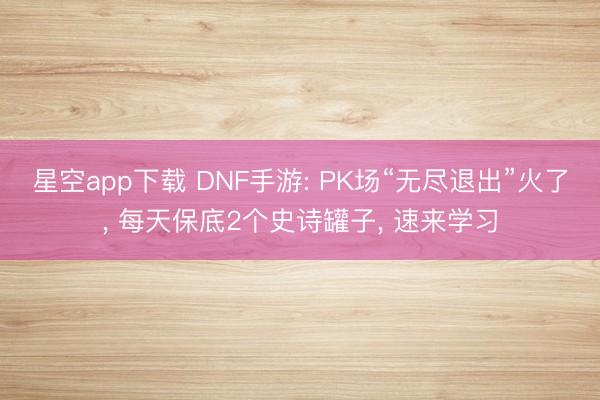 星空app下载 DNF手游: PK场“无尽退出”火了, 每天保底2个史诗罐子, 速来学习