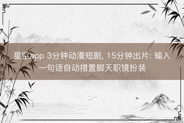 星空app 3分钟动漫短剧, 15分钟出片: 输入一句话自动措置脚天职镜扮装
