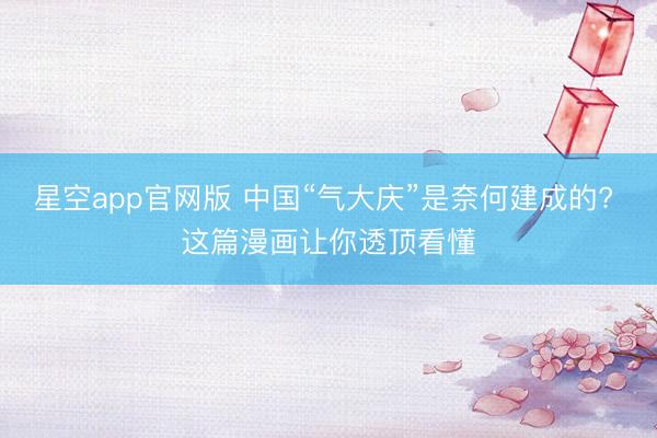 星空app官网版 中国“气大庆”是奈何建成的? 这篇漫画让你透顶看懂