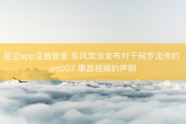 星空app注册登录 东风奕派发布对于网罗流传的 eπ007 事故视频的声明