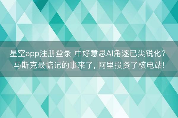 星空app注册登录 中好意思AI角逐已尖锐化? 马斯克最惦记的事来了, 阿里投资了核电站!