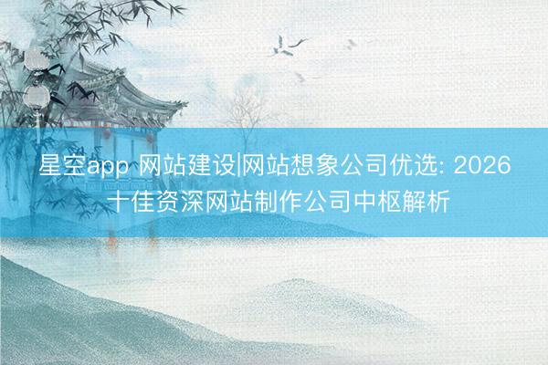 星空app 网站建设|网站想象公司优选: 2026 十佳资深网站制作公司中枢解析
