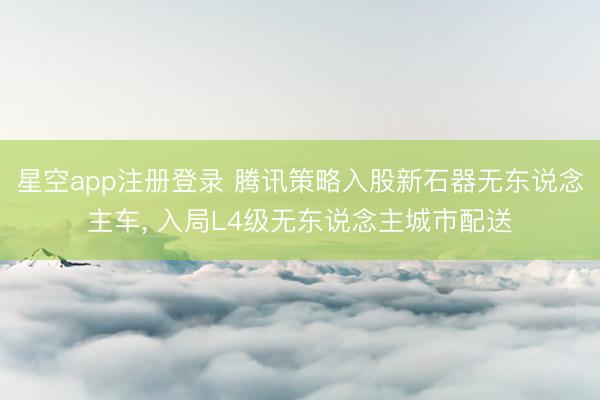 星空app注册登录 腾讯策略入股新石器无东说念主车, 入局L4级无东说念主城市配送