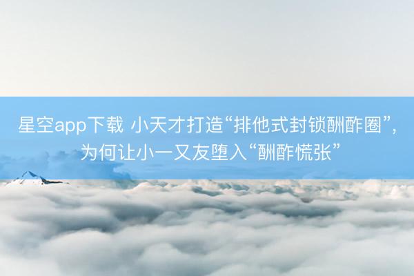 星空app下载 小天才打造“排他式封锁酬酢圈”, 为何让小一又友堕入“酬酢慌张”