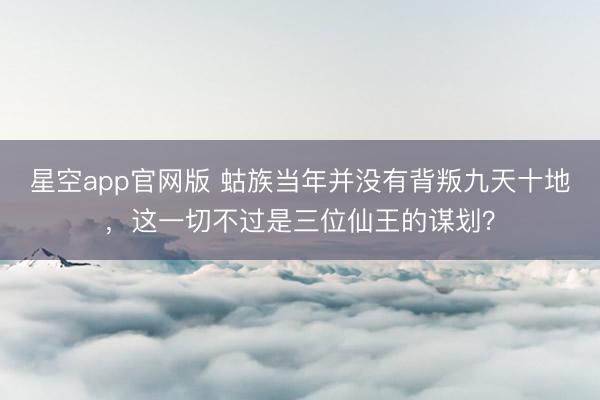 星空app官网版 蛄族当年并没有背叛九天十地，这一切不过是三位仙王的谋划？