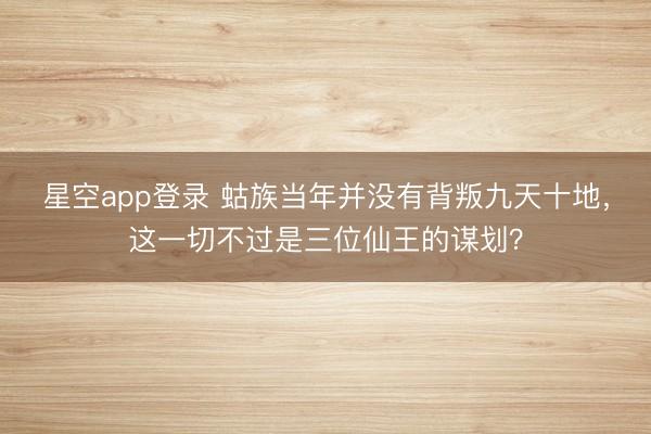 星空app登录 蛄族当年并没有背叛九天十地，这一切不过是三位仙王的谋划？