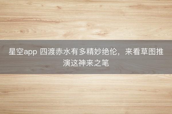 星空app 四渡赤水有多精妙绝伦,来看草图推演这神来之笔