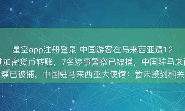 星空app注册登录 中国游客在马来西亚遭12人勒索35.2万元,通过加密货币转账,7名涉事警察已被捕,中国驻马来西亚大使馆:暂未接到相关求助