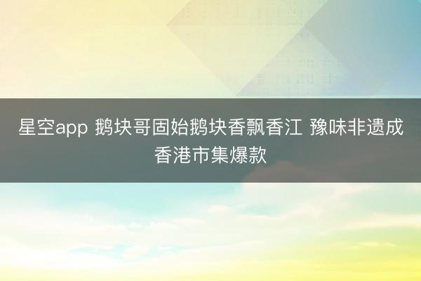 星空app 鹅块哥固始鹅块香飘香江 豫味非遗成香港市集爆款