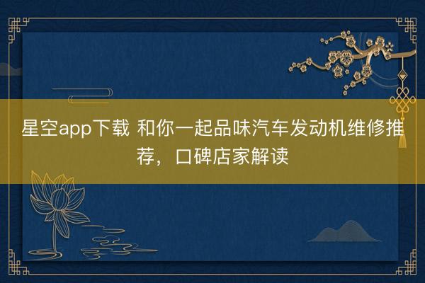 星空app下载 和你一起品味汽车发动机维修推荐,口碑店家解读